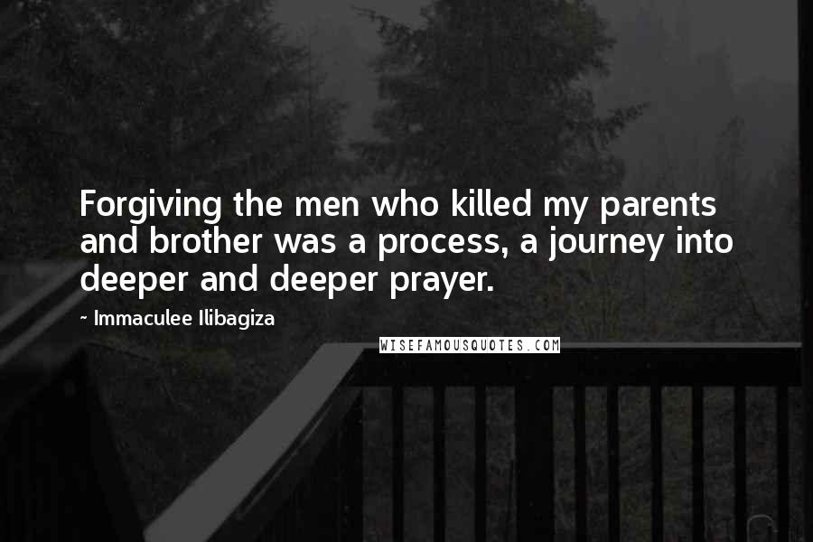 Immaculee Ilibagiza Quotes: Forgiving the men who killed my parents and brother was a process, a journey into deeper and deeper prayer.