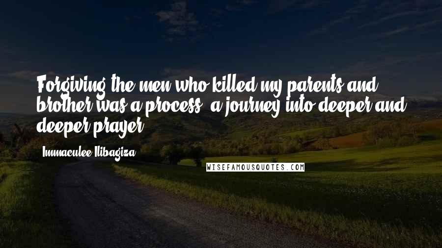 Immaculee Ilibagiza Quotes: Forgiving the men who killed my parents and brother was a process, a journey into deeper and deeper prayer.