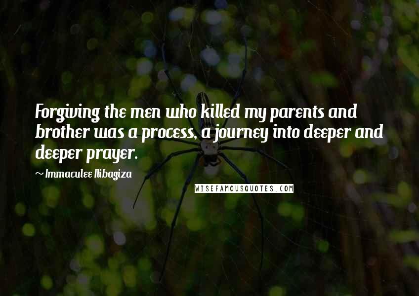 Immaculee Ilibagiza Quotes: Forgiving the men who killed my parents and brother was a process, a journey into deeper and deeper prayer.