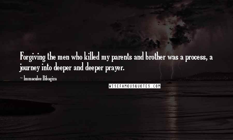 Immaculee Ilibagiza Quotes: Forgiving the men who killed my parents and brother was a process, a journey into deeper and deeper prayer.