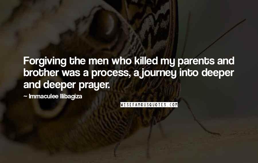 Immaculee Ilibagiza Quotes: Forgiving the men who killed my parents and brother was a process, a journey into deeper and deeper prayer.