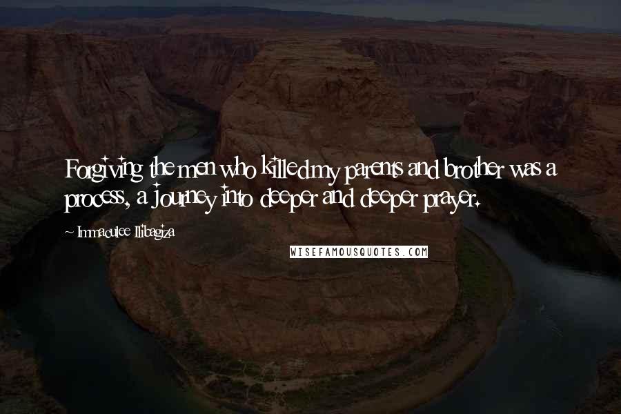 Immaculee Ilibagiza Quotes: Forgiving the men who killed my parents and brother was a process, a journey into deeper and deeper prayer.