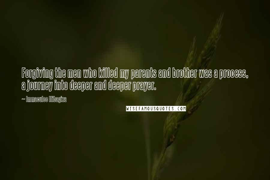 Immaculee Ilibagiza Quotes: Forgiving the men who killed my parents and brother was a process, a journey into deeper and deeper prayer.