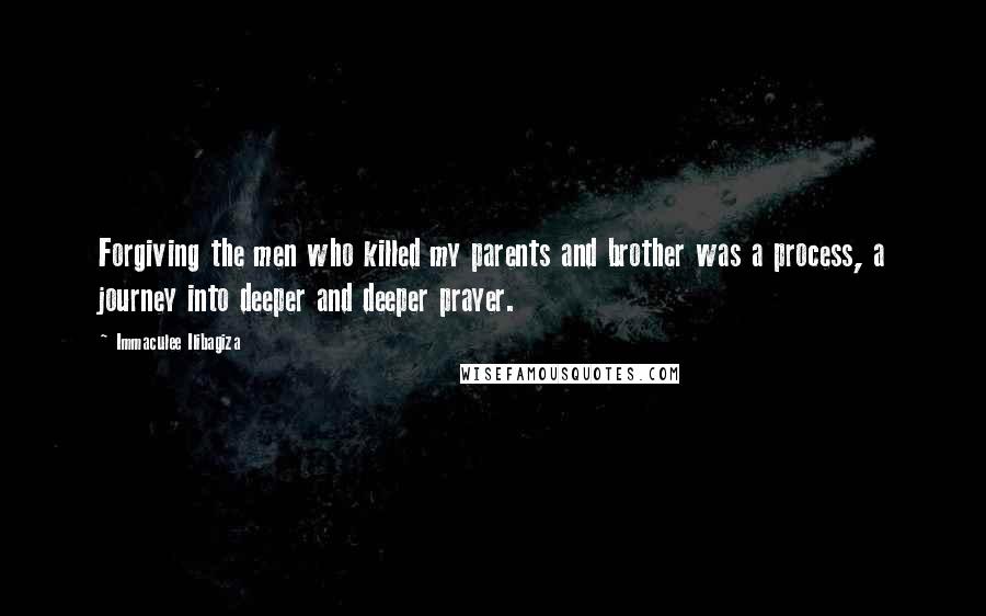 Immaculee Ilibagiza Quotes: Forgiving the men who killed my parents and brother was a process, a journey into deeper and deeper prayer.