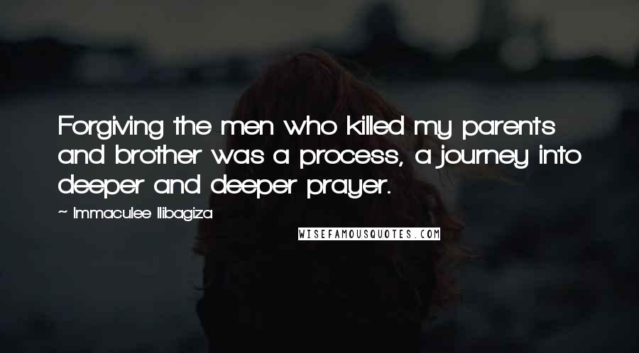 Immaculee Ilibagiza Quotes: Forgiving the men who killed my parents and brother was a process, a journey into deeper and deeper prayer.