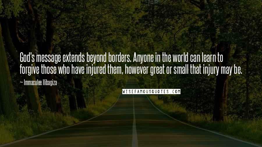 Immaculee Ilibagiza Quotes: God's message extends beyond borders. Anyone in the world can learn to forgive those who have injured them, however great or small that injury may be.