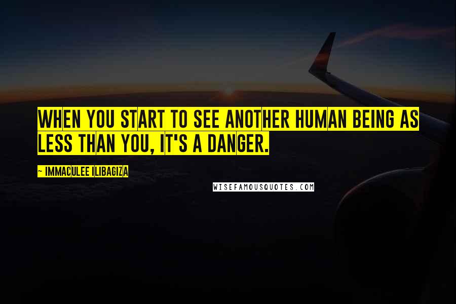 Immaculee Ilibagiza Quotes: When you start to see another human being as less than you, it's a danger.