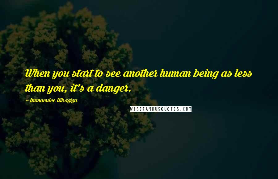 Immaculee Ilibagiza Quotes: When you start to see another human being as less than you, it's a danger.