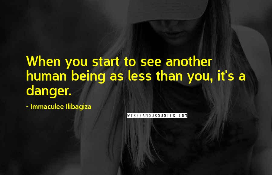 Immaculee Ilibagiza Quotes: When you start to see another human being as less than you, it's a danger.