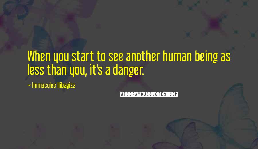 Immaculee Ilibagiza Quotes: When you start to see another human being as less than you, it's a danger.