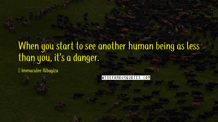 Immaculee Ilibagiza Quotes: When you start to see another human being as less than you, it's a danger.