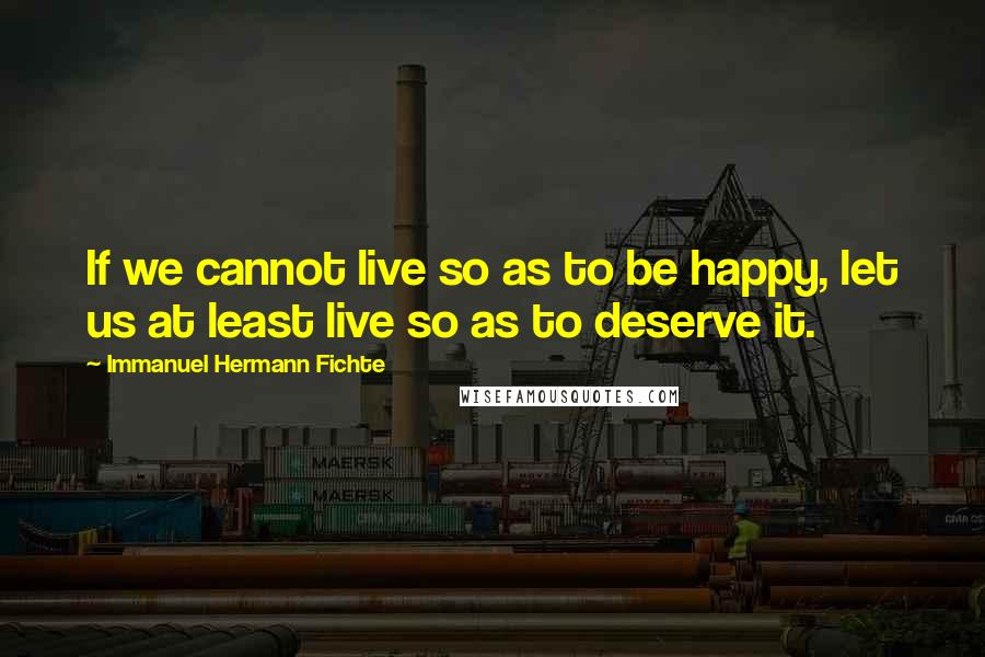 Immanuel Hermann Fichte Quotes: If we cannot live so as to be happy, let us at least live so as to deserve it.