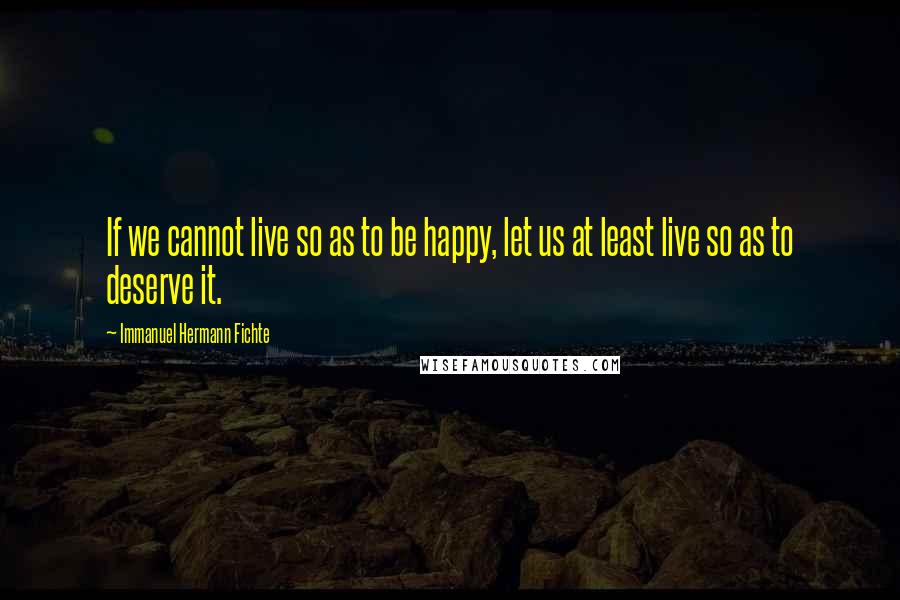 Immanuel Hermann Fichte Quotes: If we cannot live so as to be happy, let us at least live so as to deserve it.