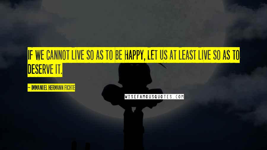 Immanuel Hermann Fichte Quotes: If we cannot live so as to be happy, let us at least live so as to deserve it.