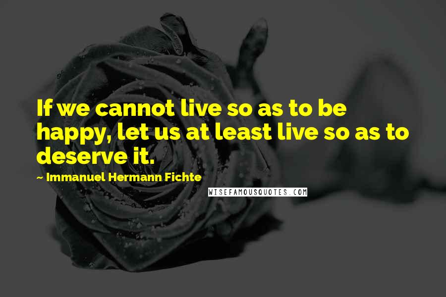 Immanuel Hermann Fichte Quotes: If we cannot live so as to be happy, let us at least live so as to deserve it.