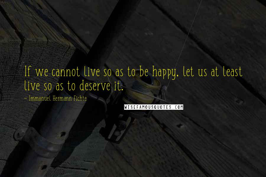 Immanuel Hermann Fichte Quotes: If we cannot live so as to be happy, let us at least live so as to deserve it.