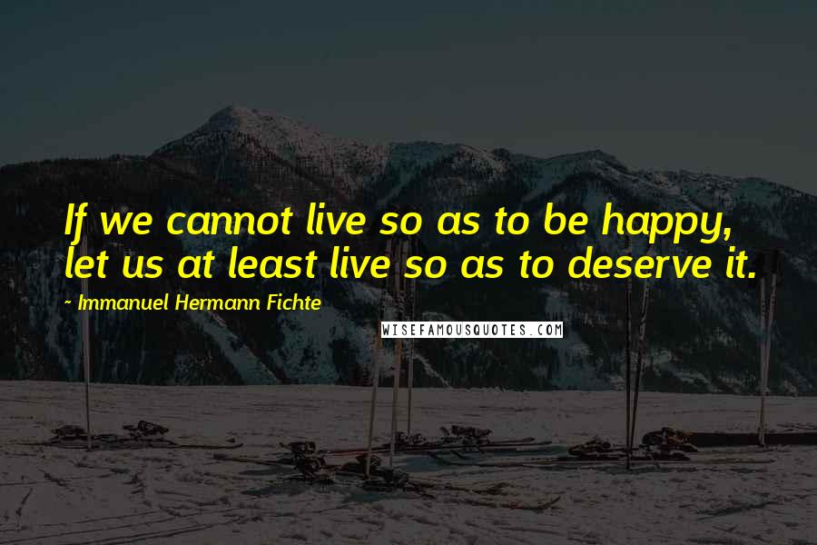 Immanuel Hermann Fichte Quotes: If we cannot live so as to be happy, let us at least live so as to deserve it.