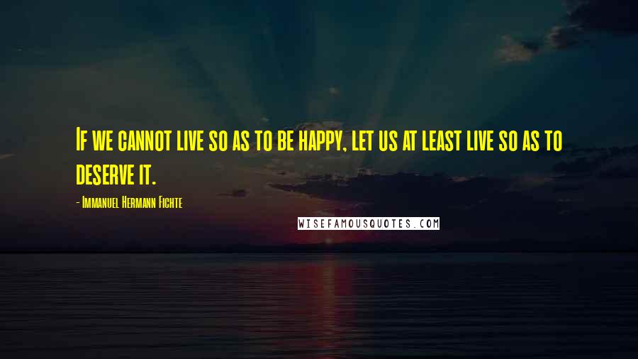 Immanuel Hermann Fichte Quotes: If we cannot live so as to be happy, let us at least live so as to deserve it.