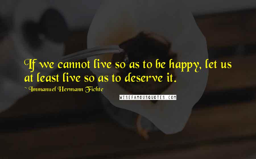 Immanuel Hermann Fichte Quotes: If we cannot live so as to be happy, let us at least live so as to deserve it.