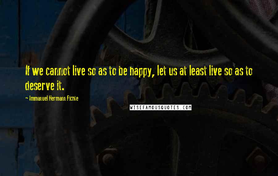 Immanuel Hermann Fichte Quotes: If we cannot live so as to be happy, let us at least live so as to deserve it.