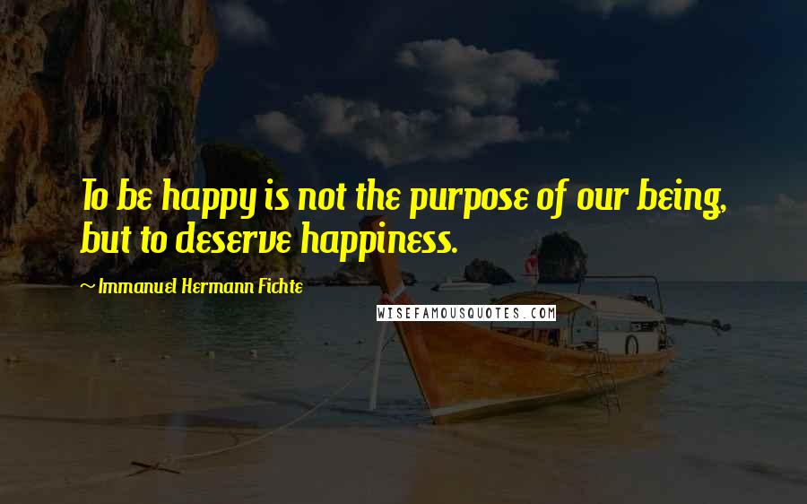 Immanuel Hermann Fichte Quotes: To be happy is not the purpose of our being, but to deserve happiness.