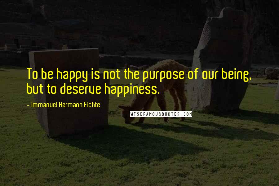 Immanuel Hermann Fichte Quotes: To be happy is not the purpose of our being, but to deserve happiness.