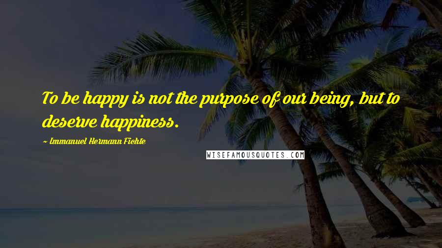 Immanuel Hermann Fichte Quotes: To be happy is not the purpose of our being, but to deserve happiness.