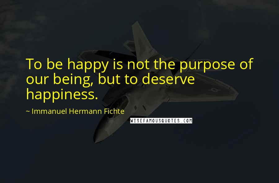 Immanuel Hermann Fichte Quotes: To be happy is not the purpose of our being, but to deserve happiness.