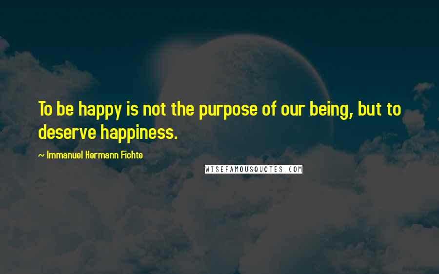 Immanuel Hermann Fichte Quotes: To be happy is not the purpose of our being, but to deserve happiness.