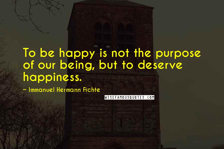 Immanuel Hermann Fichte Quotes: To be happy is not the purpose of our being, but to deserve happiness.