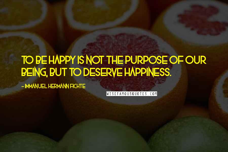 Immanuel Hermann Fichte Quotes: To be happy is not the purpose of our being, but to deserve happiness.