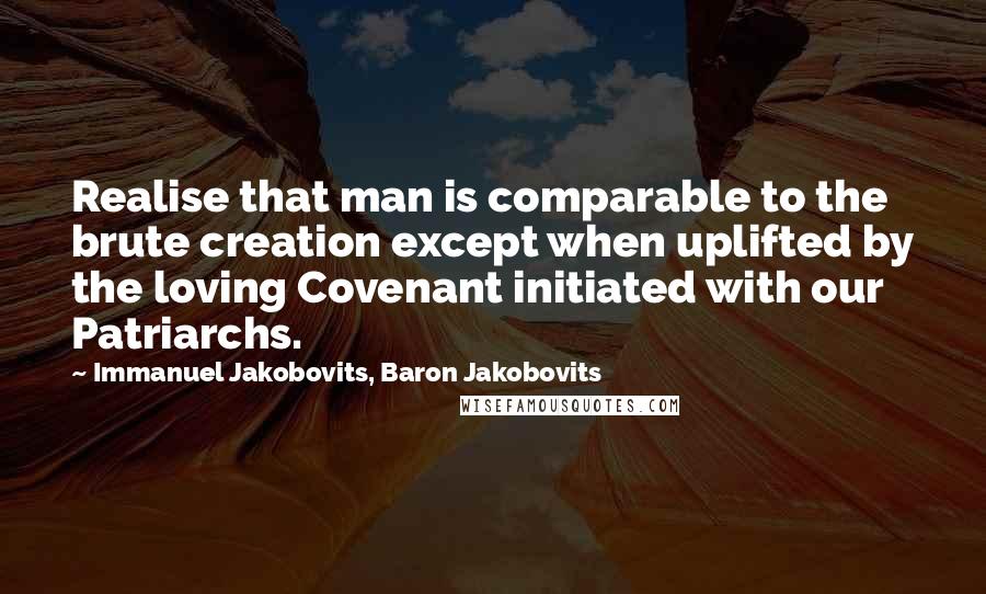 Immanuel Jakobovits, Baron Jakobovits Quotes: Realise that man is comparable to the brute creation except when uplifted by the loving Covenant initiated with our Patriarchs.