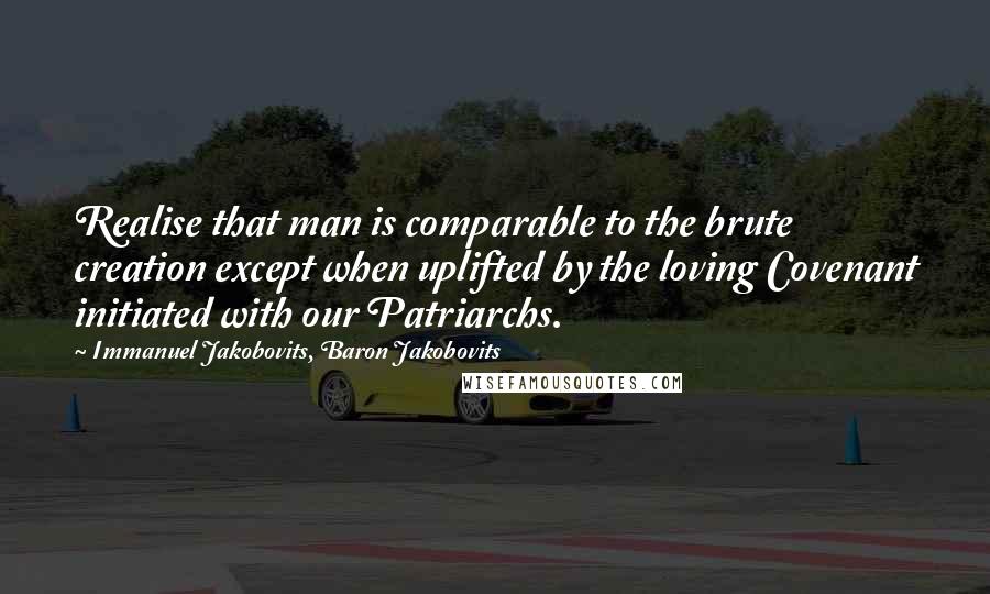 Immanuel Jakobovits, Baron Jakobovits Quotes: Realise that man is comparable to the brute creation except when uplifted by the loving Covenant initiated with our Patriarchs.