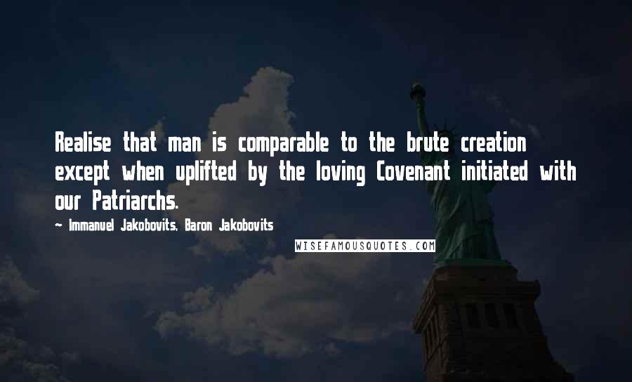 Immanuel Jakobovits, Baron Jakobovits Quotes: Realise that man is comparable to the brute creation except when uplifted by the loving Covenant initiated with our Patriarchs.