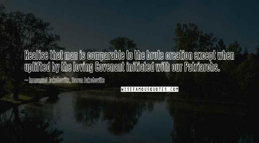 Immanuel Jakobovits, Baron Jakobovits Quotes: Realise that man is comparable to the brute creation except when uplifted by the loving Covenant initiated with our Patriarchs.