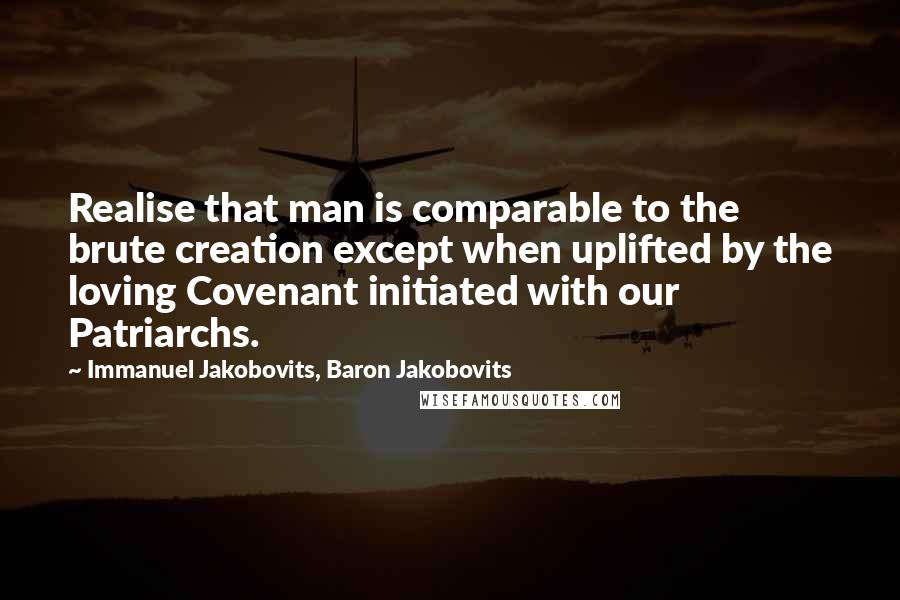 Immanuel Jakobovits, Baron Jakobovits Quotes: Realise that man is comparable to the brute creation except when uplifted by the loving Covenant initiated with our Patriarchs.