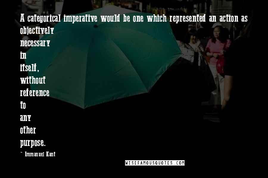 Immanuel Kant Quotes: A categorical imperative would be one which represented an action as objectively necessary in itself, without reference to any other purpose.
