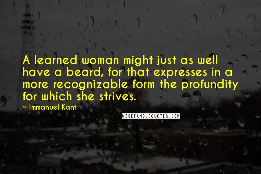 Immanuel Kant Quotes: A learned woman might just as well have a beard, for that expresses in a more recognizable form the profundity for which she strives.