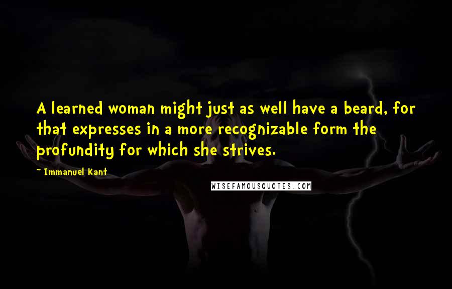 Immanuel Kant Quotes: A learned woman might just as well have a beard, for that expresses in a more recognizable form the profundity for which she strives.