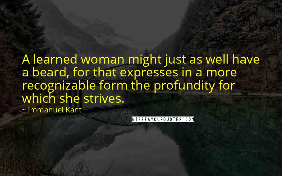 Immanuel Kant Quotes: A learned woman might just as well have a beard, for that expresses in a more recognizable form the profundity for which she strives.