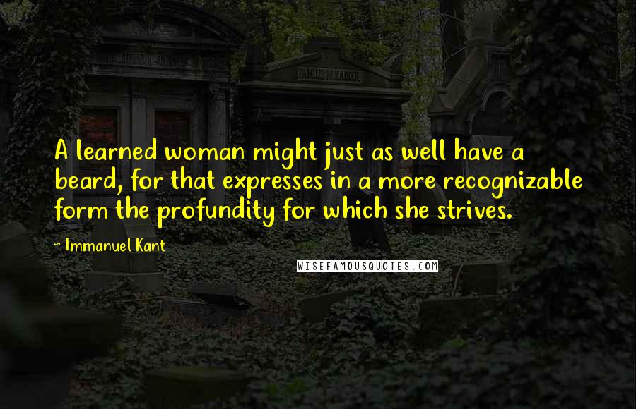 Immanuel Kant Quotes: A learned woman might just as well have a beard, for that expresses in a more recognizable form the profundity for which she strives.