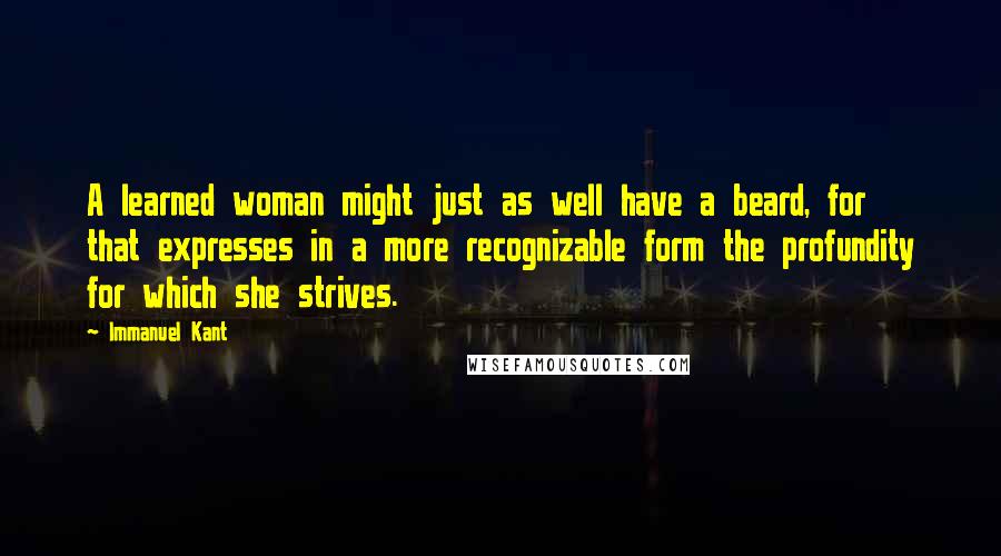 Immanuel Kant Quotes: A learned woman might just as well have a beard, for that expresses in a more recognizable form the profundity for which she strives.