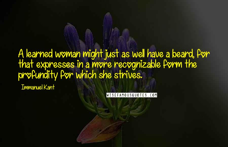 Immanuel Kant Quotes: A learned woman might just as well have a beard, for that expresses in a more recognizable form the profundity for which she strives.