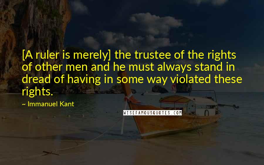 Immanuel Kant Quotes: [A ruler is merely] the trustee of the rights of other men and he must always stand in dread of having in some way violated these rights.
