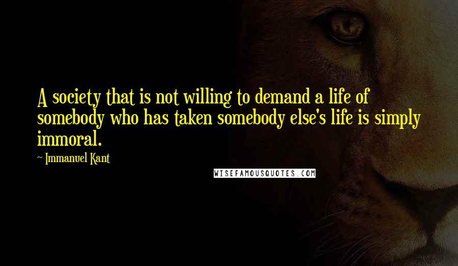 Immanuel Kant Quotes: A society that is not willing to demand a life of somebody who has taken somebody else's life is simply immoral.