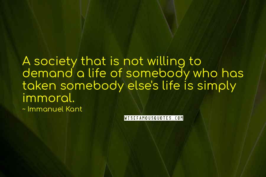 Immanuel Kant Quotes: A society that is not willing to demand a life of somebody who has taken somebody else's life is simply immoral.