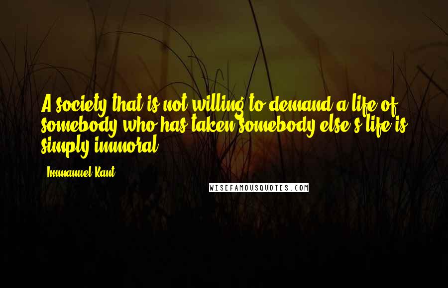 Immanuel Kant Quotes: A society that is not willing to demand a life of somebody who has taken somebody else's life is simply immoral.