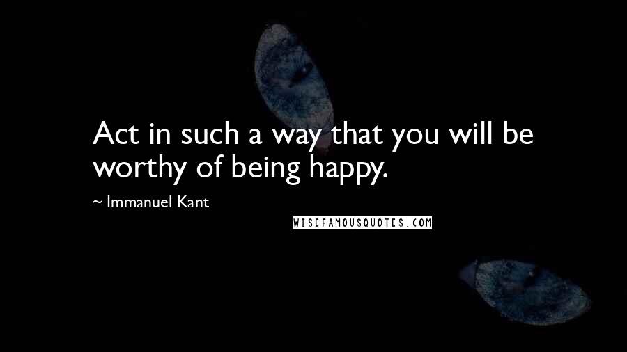 Immanuel Kant Quotes: Act in such a way that you will be worthy of being happy.