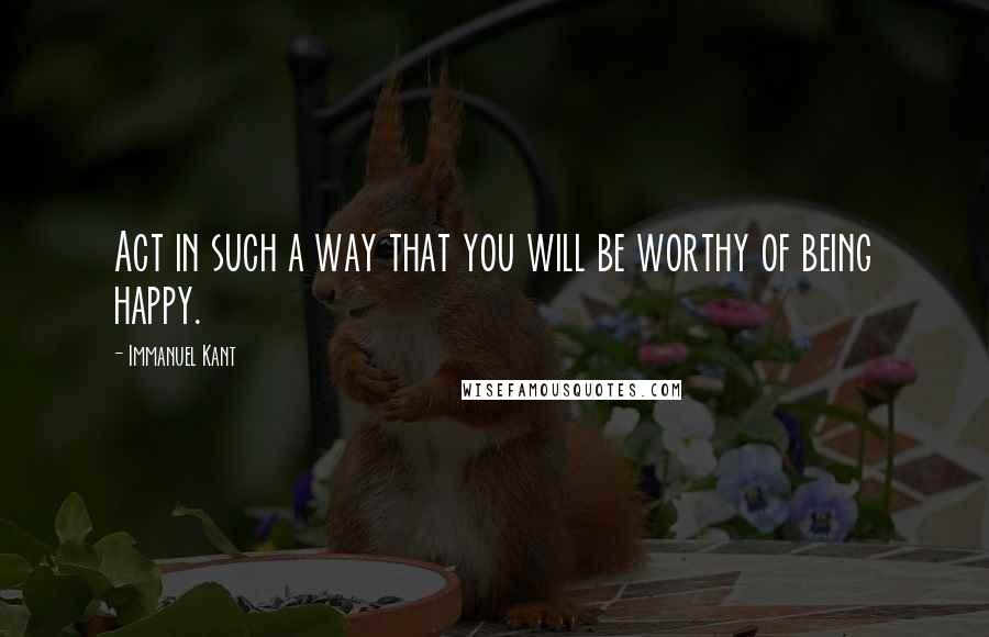 Immanuel Kant Quotes: Act in such a way that you will be worthy of being happy.