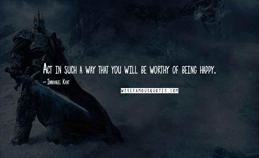 Immanuel Kant Quotes: Act in such a way that you will be worthy of being happy.